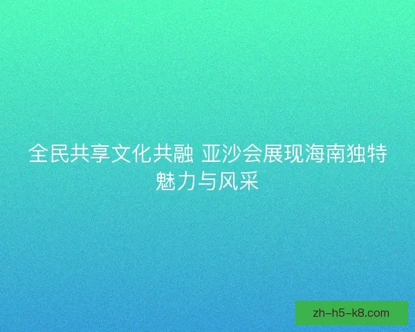 全民共享文化共融 亚沙会展现海南独特魅力与风采 全民共享文化共融 亚沙会展现海南独特魅力与风采