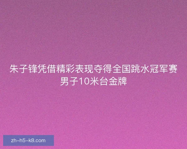 朱子锋凭借精彩表现夺得全国跳水冠军赛男子10米台金牌