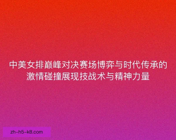 中美女排巅峰对决赛场博弈与时代传承的激情碰撞展现技战术与精神力量