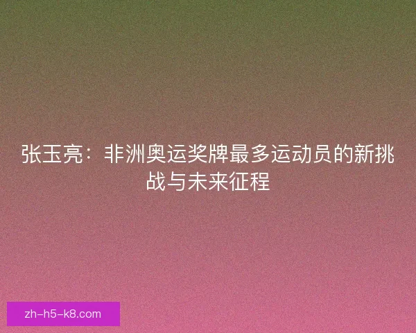 张玉亮:非洲奥运奖牌最多运动员的新挑战与未来征程 张玉亮:非洲奥运奖牌最多运动员的新挑战与未来征程