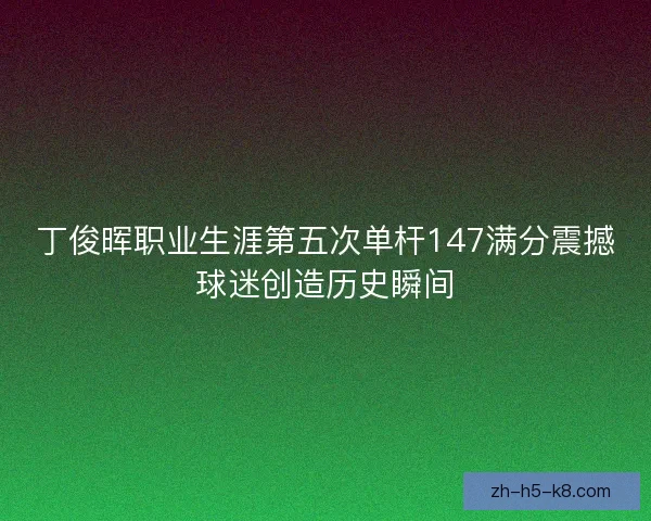 丁俊晖职业生涯第五次单杆147满分震撼球迷创造历史瞬间 丁俊晖职业生涯第五次单杆147满分震撼球迷创造历史瞬间