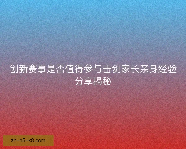 创新赛事是否值得参与击剑家长亲身经验分享揭秘 创新赛事是否值得参与击剑家长亲身经验分享揭秘