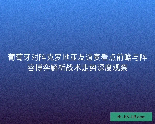 葡萄牙对阵克罗地亚友谊赛看点前瞻与阵容博弈解析战术走势深度观察
