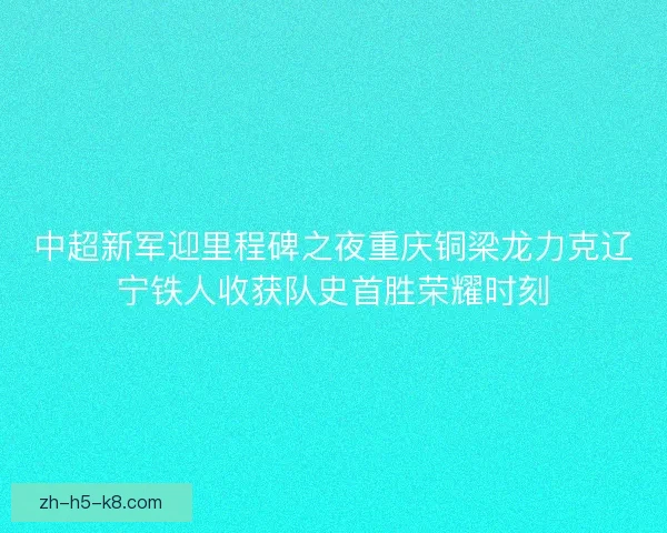 中超新军迎里程碑之夜重庆铜梁龙力克辽宁铁人收获队史首胜荣耀时刻 中超新军迎里程碑之夜重庆铜梁龙力克辽宁铁人收获队史首胜荣耀时刻