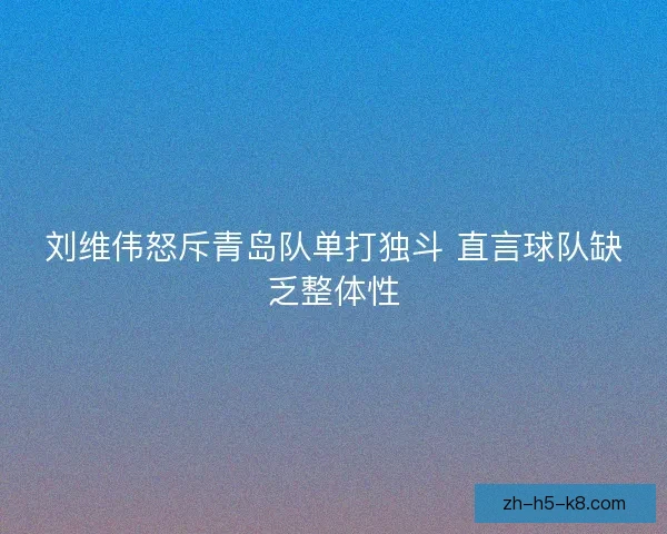 刘维伟怒斥青岛队单打独斗 直言球队缺乏整体性