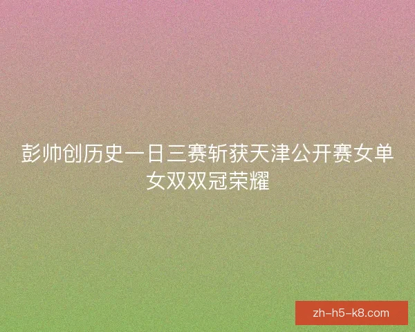 彭帅创历史一日三赛斩获天津公开赛女单女双双冠荣耀