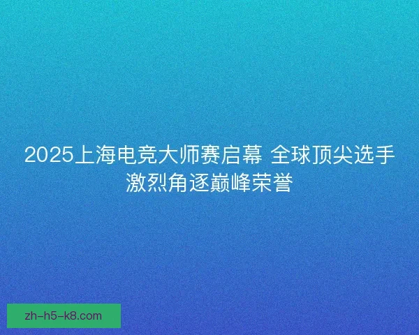 2025上海电竞大师赛启幕 全球顶尖选手激烈角逐巅峰荣誉 2025上海电竞大师赛启幕 全球顶尖选手激烈角逐巅峰荣誉