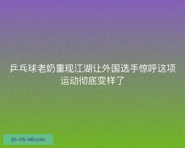 乒乓球老奶重现江湖让外国选手惊呼这项运动彻底变样了 乒乓球老奶重现江湖让外国选手惊呼这项运动彻底变样了
